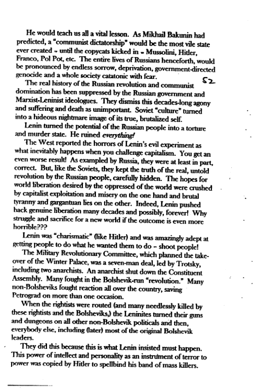 He would teach us all a vital lesson. As Mikhail Bakunin had predicted, a “communist dictatorship® would be the most vil state ever created - unti the copycats kicked in = Mussolini, Hitler, Franco, Pol Pot, eic. The entire lives of Russians henceforth, would be pronounced by cndless sorrow, deprivation, government-directed genocide and a whole society catatonic with fear. <2 ‘The real history of the Russian revolution and communist domination has been suppressed by the Russian government and Marxist-Leninist ideologues. They dismiss this decades-long agony and suffering and death as unimportant. Soviet “culture” tumed into a hideous nightmare image of is true, brutalized self. Lenin tmed the potential of the Russian people into a torture and murder state. He ruined everything! The West reported the horrors of Lenin’s evil experiment as what inevitably happens when you challenge capitalism. You get an even worse resul! As exampled by Russia, they were at least in part, correct. But,like the Soviets, they kept the truth of the real, untold revolution by the Russian people, carefully hidden. The hopes for world liberation desired by the oppressed of the world were crushed by capitalist exploitation and misery on the one hand and brutal tyranny and gargantuan bies on the other. Indeed, Lenin pushed back genuine liberation many decades and possibly, forever! Why struggle and sacrifice for a new world if the outcome is even morc Lenin was “charismatic” (ike Hitler) and was amazingly adept at getting people to do what he wanted them to do - shoot peoplc! The Military Revolutionary Committee, which planned the take- over of the Winter Palace, was a seven-man deal, led by Trotsky, including two anarchists. An anarchist shut down the Constituent Assembly. Many fought in the Bolshevik-run “revolution.” Many non-Bolsheviks fought reaction all over the country, saving Petrograd on more than one occasion. ‘When the righists were routed (and many needlessly killed by these rightists and the Bolsheviks, the Leninites turned their guns and dungeons on all other non-Bolshevik politicals and then, everybody else, including fater) most of the original Bolshevik leaders. +__ They did this because this is what Lenin insisted must happen. This power of intellect and personality 2s an instrument of terror to power was copied by Hitler to spellbind his band of mass killers.